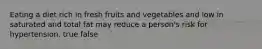 Eating a diet rich in fresh fruits and vegetables and low in saturated and total fat may reduce a person's risk for hypertension. true false