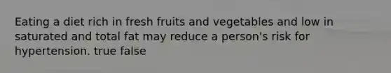 Eating a diet rich in fresh fruits and vegetables and low in saturated and total fat may reduce a person's risk for hypertension. true false