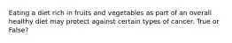 Eating a diet rich in fruits and vegetables as part of an overall healthy diet may protect against certain types of cancer. True or False?