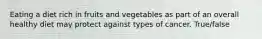 Eating a diet rich in fruits and vegetables as part of an overall healthy diet may protect against types of cancer. True/false