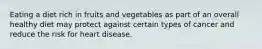 Eating a diet rich in fruits and vegetables as part of an overall healthy diet may protect against certain types of cancer and reduce the risk for heart disease.