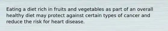 Eating a diet rich in fruits and vegetables as part of an overall healthy diet may protect against certain types of cancer and reduce the risk for heart disease.