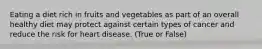 Eating a diet rich in fruits and vegetables as part of an overall healthy diet may protect against certain types of cancer and reduce the risk for heart disease. (True or False)