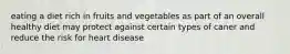 eating a diet rich in fruits and vegetables as part of an overall healthy diet may protect against certain types of caner and reduce the risk for heart disease