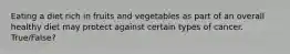 Eating a diet rich in fruits and vegetables as part of an overall healthy diet may protect against certain types of cancer. True/False?