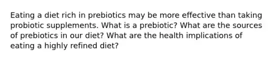 Eating a diet rich in prebiotics may be more effective than taking probiotic supplements. What is a prebiotic? What are the sources of prebiotics in our diet? What are the health implications of eating a highly refined diet?