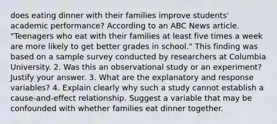 does eating dinner with their families improve students' academic performance? According to an ABC News article. "Teenagers who eat with their families at least five times a week are more likely to get better grades in school." This finding was based on a sample survey conducted by researchers at Columbia University. 2. Was this an observational study or an experiment? Justify your answer. 3. What are the explanatory and response variables? 4. Explain clearly why such a study cannot establish a cause-and-effect relationship. Suggest a variable that may be confounded with whether families eat dinner together.