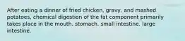 After eating a dinner of fried chicken, gravy, and mashed potatoes, chemical digestion of the fat component primarily takes place in the mouth. stomach. small intestine. large intestine.