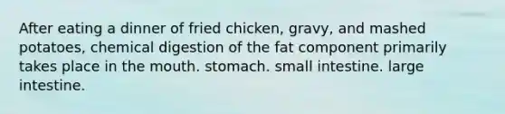 After eating a dinner of fried chicken, gravy, and mashed potatoes, chemical digestion of the fat component primarily takes place in the mouth. stomach. small intestine. large intestine.