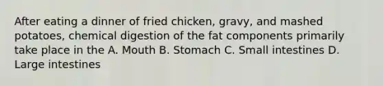 After eating a dinner of fried chicken, gravy, and mashed potatoes, chemical digestion of the fat components primarily take place in the A. Mouth B. Stomach C. Small intestines D. Large intestines