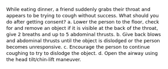 While eating dinner, a friend suddenly grabs their throat and appears to be trying to cough without success. What should you do after getting consent? a. Lower the person to the floor, check for and remove an object if it is visible at the back of the throat, give 2 breaths and up to 5 abdominal thrusts. b. Give back blows and abdominal thrusts until the object is dislodged or the person becomes unresponsive. c. Encourage the person to continue coughing to try to dislodge the object. d. Open the airway using the head tilt/chin-lift maneuver.