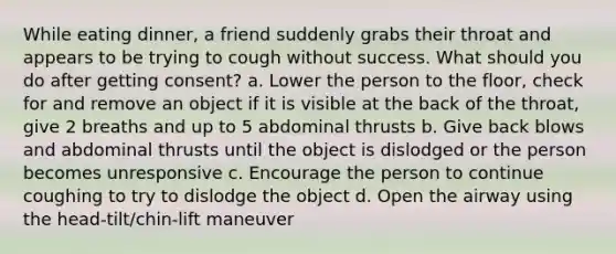 While eating dinner, a friend suddenly grabs their throat and appears to be trying to cough without success. What should you do after getting consent? a. Lower the person to the floor, check for and remove an object if it is visible at the back of the throat, give 2 breaths and up to 5 abdominal thrusts b. Give back blows and abdominal thrusts until the object is dislodged or the person becomes unresponsive c. Encourage the person to continue coughing to try to dislodge the object d. Open the airway using the head-tilt/chin-lift maneuver