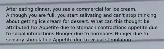 After eating dinner, you see a commercial for ice cream. Although you are full, you start salivating and can't stop thinking about getting ice cream for dessert. What can this thought be attributed to? Appetite due to stomach contractions Appetite due to social interactions Hunger due to hormones Hunger due to sensory stimulation Appetite due to visual stimulation