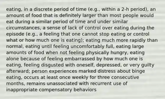 eating, in a discrete period of time (e.g., within a 2-h period), an amount of food that is definitely larger than most people would eat during a similar period of time and under similar circumstances, a sense of lack of control over eating during the episode (e.g., a feeling that one cannot stop eating or control what or how much one is eating); eating much more rapidly than normal, eating until feeling uncomfortably full, eating large amounts of food when not feeling physically hungry, eating alone because of feeling embarrassed by how much one is eating, feeling disgusted with oneself, depressed, or very guilty afterward; person experiences marked distress about binge eating, occurs at least once weekly for three consecutive months, remains unassociated with recurrent use of inappropriate compensatory behaviors