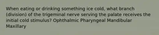 When eating or drinking something ice cold, what branch (division) of the trigeminal nerve serving the palate receives the initial cold stimulus? Ophthalmic Pharyngeal Mandibular Maxillary