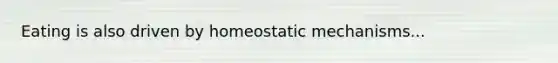 Eating is also driven by homeostatic mechanisms...