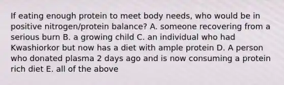 If eating enough protein to meet body needs, who would be in positive nitrogen/protein balance? A. someone recovering from a serious burn B. a growing child C. an individual who had Kwashiorkor but now has a diet with ample protein D. A person who donated plasma 2 days ago and is now consuming a protein rich diet E. all of the above