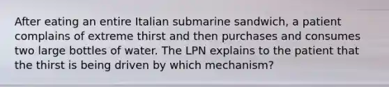 After eating an entire Italian submarine sandwich, a patient complains of extreme thirst and then purchases and consumes two large bottles of water. The LPN explains to the patient that the thirst is being driven by which mechanism?