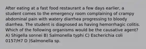 After eating at a fast food restaurant a few days earlier, a student comes to the emergency room complaining of crampy abdominal pain with watery diarrhea progressing to bloody diarrhea. The student is diagnosed as having hemorrhagic colitis. Which of the following organisms would be the causative agent? A) Shigella sonnei B) Salmonella typhi C) Escherichia coli 0157/H7 D )Salmonella sp.