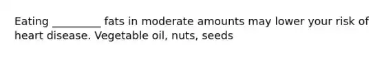 Eating _________ fats in moderate amounts may lower your risk of heart disease. Vegetable oil, nuts, seeds