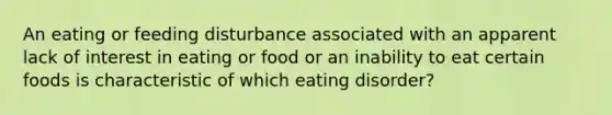 An eating or feeding disturbance associated with an apparent lack of interest in eating or food or an inability to eat certain foods is characteristic of which eating disorder?