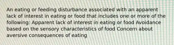 An eating or feeding disturbance associated with an apparent lack of interest in eating or food that includes one or more of the following: Apparent lack of interest in eating or food Avoidance based on the sensory characteristics of food Concern about aversive consequences of eating