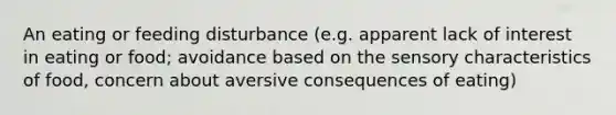 An eating or feeding disturbance (e.g. apparent lack of interest in eating or food; avoidance based on the sensory characteristics of food, concern about aversive consequences of eating)