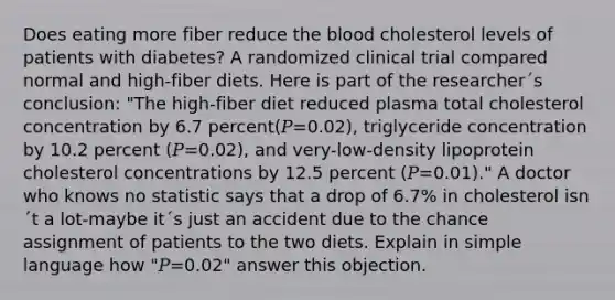 Does eating more fiber reduce the blood cholesterol levels of patients with diabetes? A randomized clinical trial compared normal and high-fiber diets. Here is part of the researcher´s conclusion: "The high-fiber diet reduced plasma total cholesterol concentration by 6.7 percent(𝑃=0.02), triglyceride concentration by 10.2 percent (𝑃=0.02), and very-low-density lipoprotein cholesterol concentrations by 12.5 percent (𝑃=0.01)." A doctor who knows no statistic says that a drop of 6.7% in cholesterol isn´t a lot-maybe it´s just an accident due to the chance assignment of patients to the two diets. Explain in simple language how "𝑃=0.02" answer this objection.