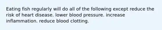 Eating fish regularly will do all of the following except reduce the risk of heart disease. lower blood pressure. increase inflammation. reduce blood clotting.