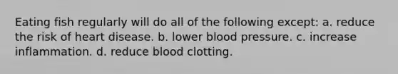 Eating fish regularly will do all of the following except: a. reduce the risk of heart disease. b. lower <a href='https://www.questionai.com/knowledge/kD0HacyPBr-blood-pressure' class='anchor-knowledge'>blood pressure</a>. c. increase inflammation. d. reduce blood clotting.