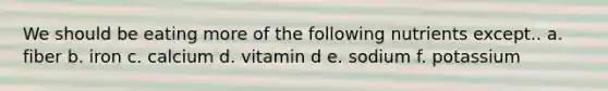 We should be eating more of the following nutrients except.. a. fiber b. iron c. calcium d. vitamin d e. sodium f. potassium