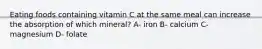 Eating foods containing vitamin C at the same meal can increase the absorption of which mineral? A- iron B- calcium C- magnesium D- folate