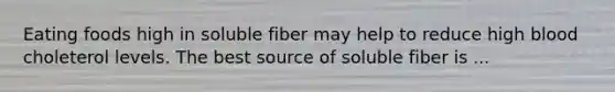 Eating foods high in soluble fiber may help to reduce high blood choleterol levels. The best source of soluble fiber is ...