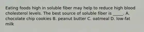 Eating foods high in soluble fiber may help to reduce high blood cholesterol levels. The best source of soluble fiber is _____. A. chocolate chip cookies B. peanut butter C. oatmeal D. low-fat milk