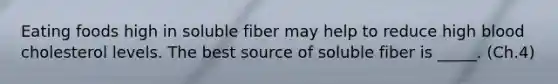 Eating foods high in soluble fiber may help to reduce high blood cholesterol levels. The best source of soluble fiber is _____. (Ch.4)