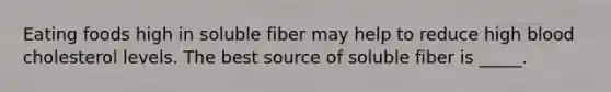 Eating foods high in soluble fiber may help to reduce high blood cholesterol levels. The best source of soluble fiber is _____.