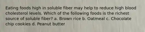 Eating foods high in soluble fiber may help to reduce high blood cholesterol levels. Which of the following foods is the richest source of soluble fiber? a. Brown rice b. Oatmeal c. Chocolate chip cookies d. Peanut butter