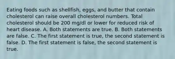 Eating foods such as shellfish, eggs, and butter that contain cholesterol can raise overall cholesterol numbers. Total cholesterol should be 200 mg/dl or lower for reduced risk of heart disease. A. Both statements are true. B. Both statements are false. C. The first statement is true, the second statement is false. D. The first statement is false, the second statement is true.