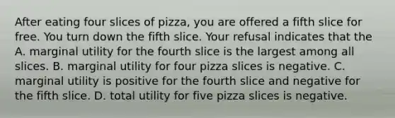 After eating four slices of pizza, you are offered a fifth slice for free. You turn down the fifth slice. Your refusal indicates that the A. marginal utility for the fourth slice is the largest among all slices. B. marginal utility for four pizza slices is negative. C. marginal utility is positive for the fourth slice and negative for the fifth slice. D. total utility for five pizza slices is negative.