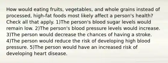 How would eating fruits, vegetables, and whole grains instead of processed, high-fat foods most likely affect a person's health? Check all that apply. 1)The person's blood sugar levels would remain low. 2)The person's blood pressure levels would increase. 3)The person would decrease the chances of having a stroke. 4)The person would reduce the risk of developing high blood pressure. 5)The person would have an increased risk of developing heart disease.