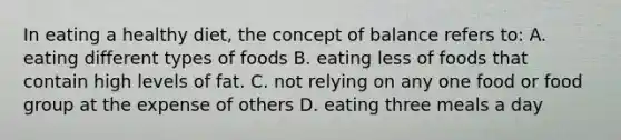 In eating a healthy diet, the concept of balance refers to: A. eating different types of foods B. eating less of foods that contain high levels of fat. C. not relying on any one food or food group at the expense of others D. eating three meals a day