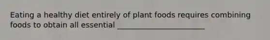 Eating a healthy diet entirely of plant foods requires combining foods to obtain all essential _______________________