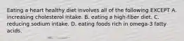 Eating a heart healthy diet involves all of the following EXCEPT A. increasing cholesterol intake. B. eating a high-fiber diet. C. reducing sodium intake. D. eating foods rich in omega-3 fatty acids.