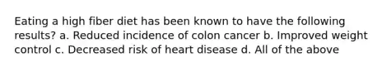 Eating a high fiber diet has been known to have the following results? a. Reduced incidence of colon cancer b. Improved weight control c. Decreased risk of heart disease d. All of the above