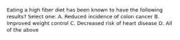 Eating a high fiber diet has been known to have the following results? Select one: A. Reduced incidence of colon cancer B. Improved weight control C. Decreased risk of heart disease D. All of the above