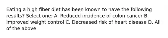 Eating a high fiber diet has been known to have the following results? Select one: A. Reduced incidence of colon cancer B. Improved weight control C. Decreased risk of heart disease D. All of the above