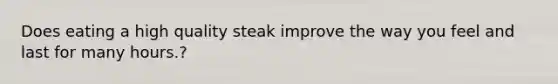 Does eating a high quality steak improve the way you feel and last for many hours.?