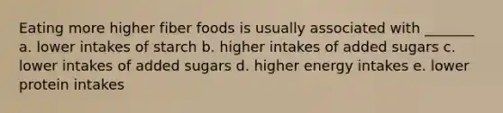 Eating more higher fiber foods is usually associated with _______ a. lower intakes of starch b. higher intakes of added sugars c. lower intakes of added sugars d. higher energy intakes e. lower protein intakes