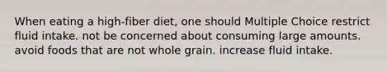 When eating a high-fiber diet, one should Multiple Choice restrict fluid intake. not be concerned about consuming large amounts. avoid foods that are not whole grain. increase fluid intake.