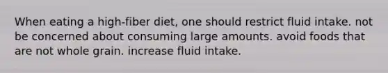 When eating a high-fiber diet, one should restrict fluid intake. not be concerned about consuming large amounts. avoid foods that are not whole grain. increase fluid intake.